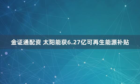 金证通配资 太阳能获6.27亿可再生能源补贴
