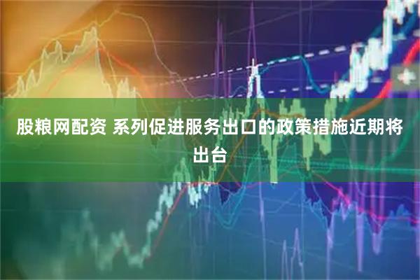 股粮网配资 系列促进服务出口的政策措施近期将出台