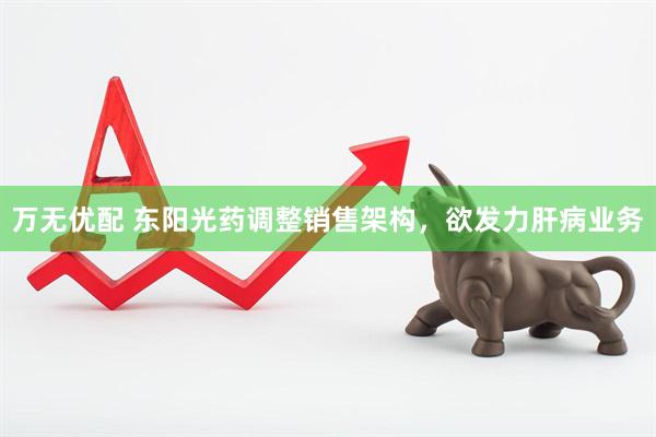 万无优配 东阳光药调整销售架构，欲发力肝病业务