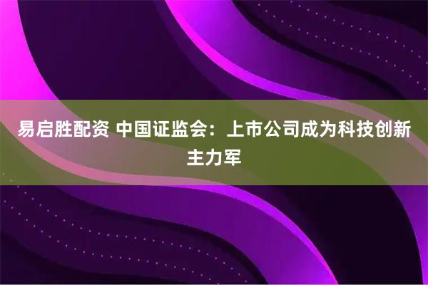 易启胜配资 中国证监会：上市公司成为科技创新主力军