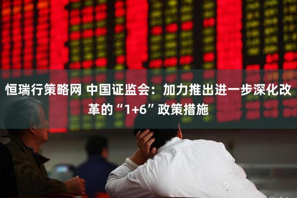 恒瑞行策略网 中国证监会：加力推出进一步深化改革的“1+6”政策措施