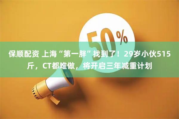 保顺配资 上海“第一胖”找到了！29岁小伙515斤，CT都难做，将开启三年减重计划