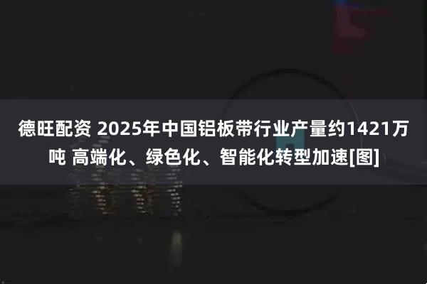 德旺配资 2025年中国铝板带行业产量约1421万吨 高端化、绿色化、智能化转型加速[图]