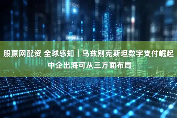 股赢网配资 全球感知｜乌兹别克斯坦数字支付崛起 中企出海可从三方面布局