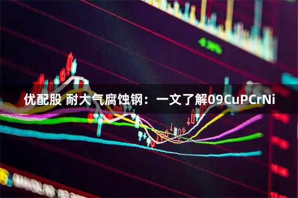 优配股 耐大气腐蚀钢：一文了解09CuPCrNi