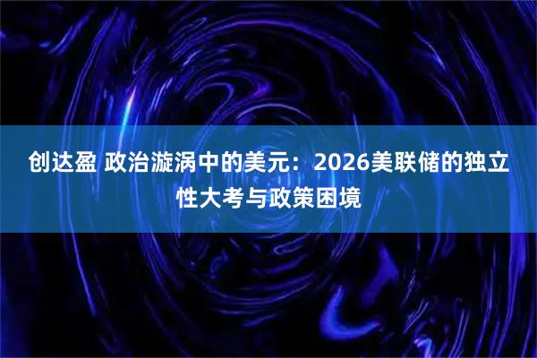 创达盈 政治漩涡中的美元：2026美联储的独立性大考与政策困境
