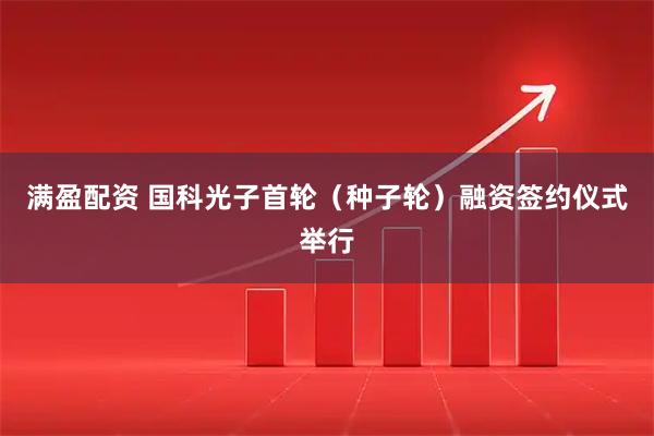 满盈配资 国科光子首轮（种子轮）融资签约仪式举行