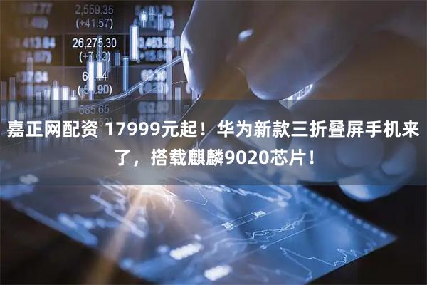 嘉正网配资 17999元起！华为新款三折叠屏手机来了，搭载麒麟9020芯片！