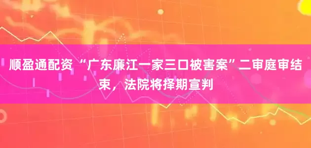 顺盈通配资 “广东廉江一家三口被害案”二审庭审结束，法院将择期宣判