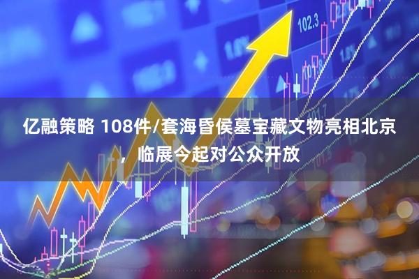 亿融策略 108件/套海昏侯墓宝藏文物亮相北京，临展今起对公众开放