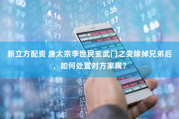 新立方配资 唐太宗李世民玄武门之变除掉兄弟后，如何处置对方家属？