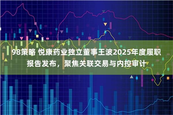 98策略 悦康药业独立董事王波2025年度履职报告发布，聚焦关联交易与内控审计